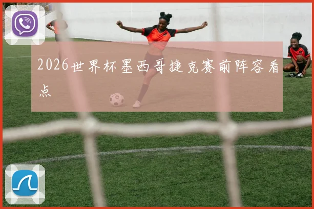 2026世界杯墨西哥捷克赛前阵容看点