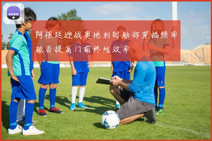 阿根廷迎战奥地利时肋部穿插频率能否提高门前终结效率