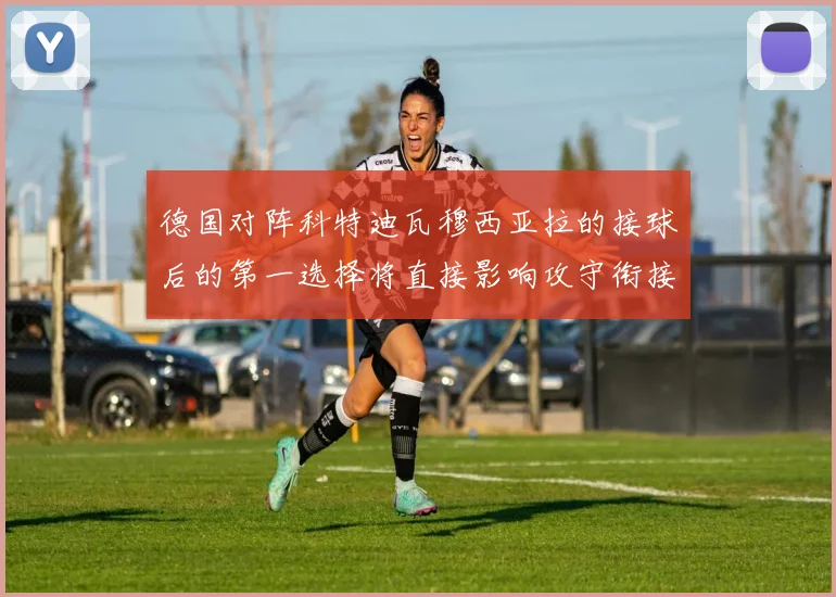 德国对阵科特迪瓦穆西亚拉的接球后的第一选择将直接影响攻守衔接