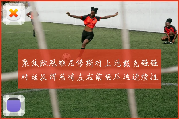 聚焦欧冠维尼修斯对上范戴克强强对话发挥或将左右前场压迫连续性