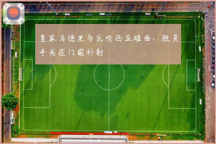 皇家马德里与瓦伦西亚碰面，胜负手或在门前补射