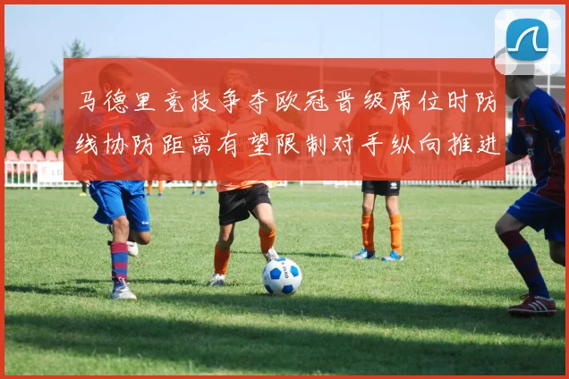 马德里竞技争夺欧冠晋级席位时防线协防距离有望限制对手纵向推进