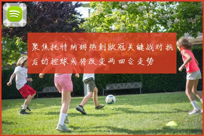 聚焦托特纳姆热刺欧冠关键战对抗后的控球或将改变两回合走势