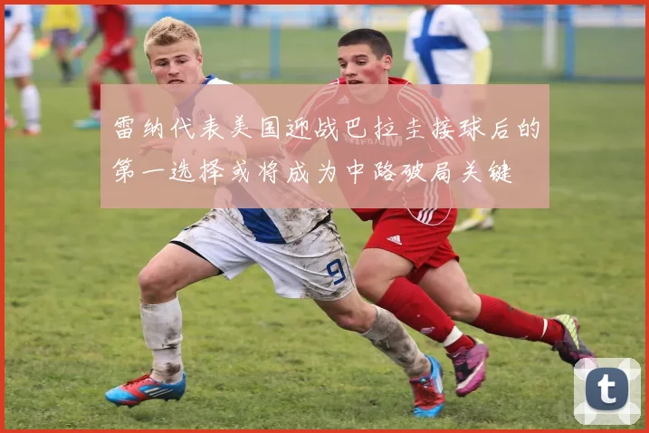 雷纳代表美国迎战巴拉圭接球后的第一选择或将成为中路破局关键
