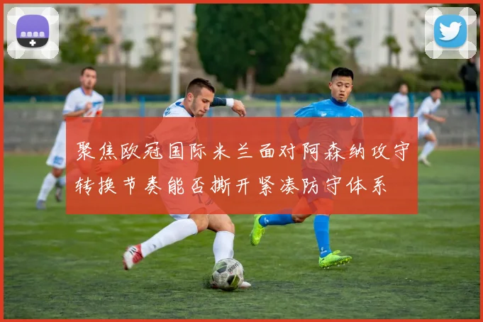 聚焦欧冠国际米兰面对阿森纳攻守转换节奏能否撕开紧凑防守体系