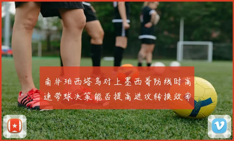 南非珀西塔乌对上墨西哥防线时高速带球决策能否提高进攻转换效率