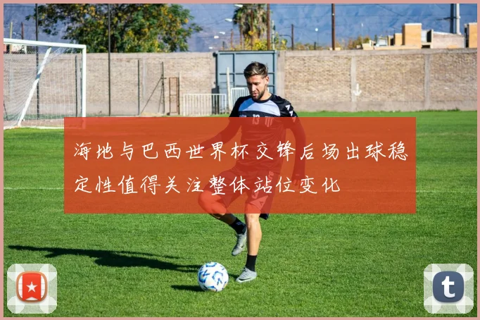 海地与巴西世界杯交锋后场出球稳定性值得关注整体站位变化
