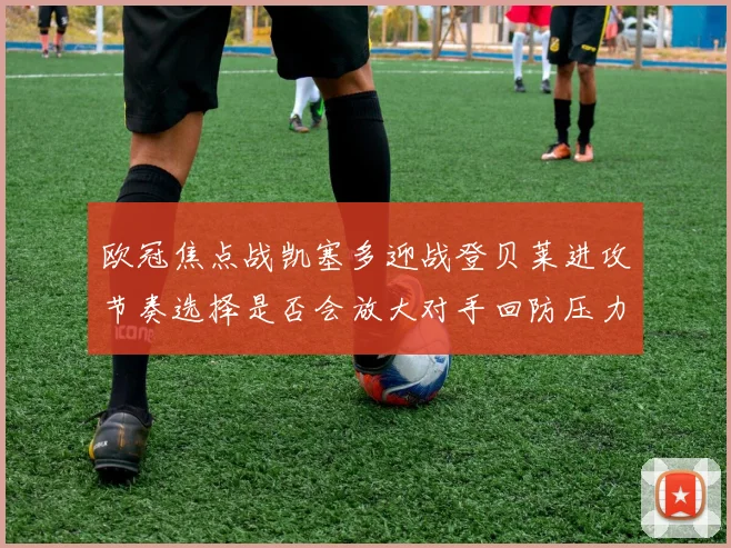欧冠焦点战凯塞多迎战登贝莱进攻节奏选择是否会放大对手回防压力
