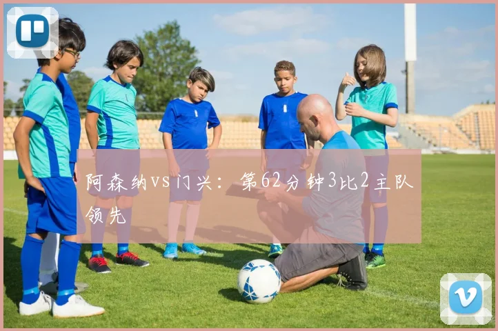 阿森纳vs门兴：第62分钟3比2主队领先