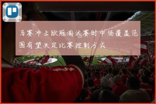 马赛冲击欧冠淘汰赛时中场覆盖范围有望决定比赛控制方式