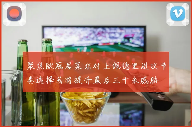 聚焦欧冠居莱尔对上佩德里进攻节奏选择或将提升最后三十米威胁