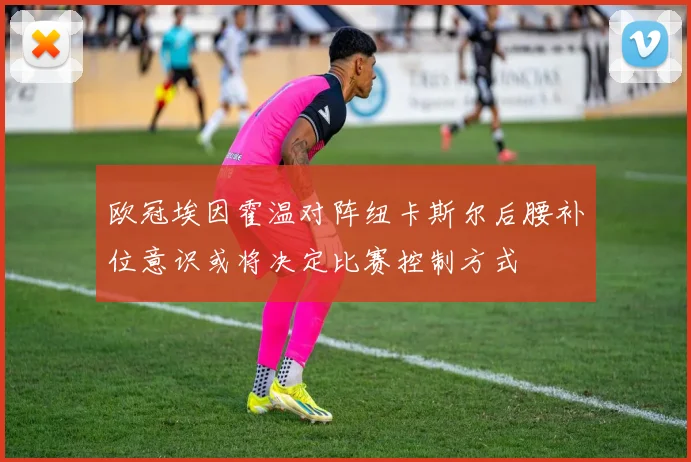 欧冠埃因霍温对阵纽卡斯尔后腰补位意识或将决定比赛控制方式