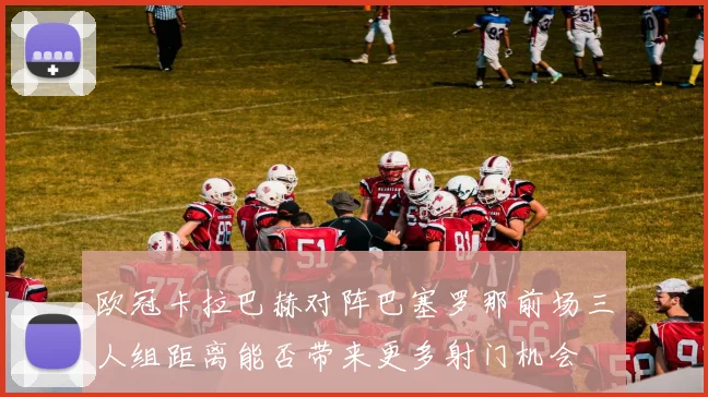 欧冠卡拉巴赫对阵巴塞罗那前场三人组距离能否带来更多射门机会