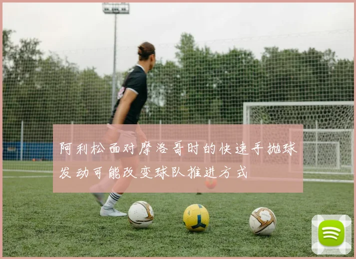 阿利松面对摩洛哥时的快速手抛球发动可能改变球队推进方式