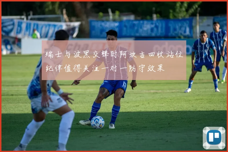瑞士与波黑交锋时阿坎吉回收站位纪律值得关注一对一防守效果