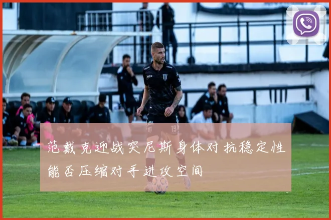 范戴克迎战突尼斯身体对抗稳定性能否压缩对手进攻空间