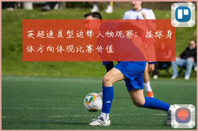 英超速度型边锋人物观察：接球身体方向体现比赛价值