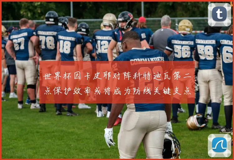 世界杯因卡皮耶对阵科特迪瓦第二点保护效率或将成为防线关键支点